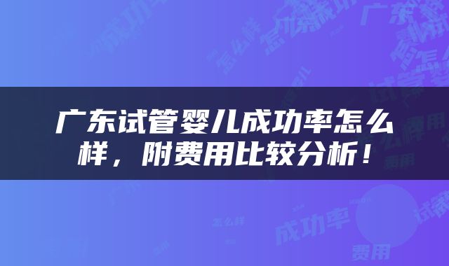 广东试管婴儿成功率怎么样，附费用比较分析！