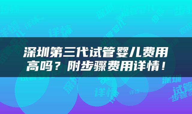 深圳第三代试管婴儿费用高吗？附步骤费用详情！