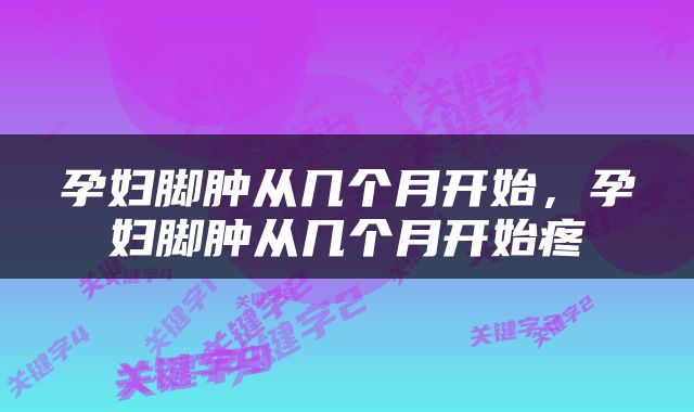 孕妇脚肿从几个月开始，孕妇脚肿从几个月开始疼