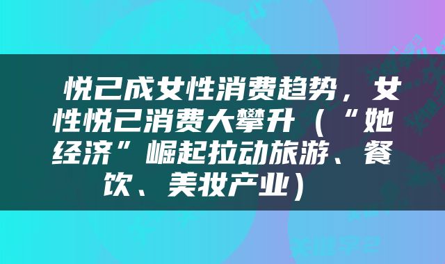  悦己成女性消费趋势，女性悦己消费大攀升（“她经济”崛起拉动旅游、餐饮、美妆产业） 