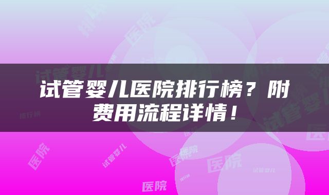 试管婴儿医院排行榜？附费用流程详情！