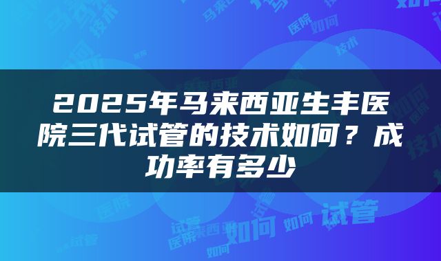 2025年马来西亚生丰医院三代试管的技术如何？成功率有多少