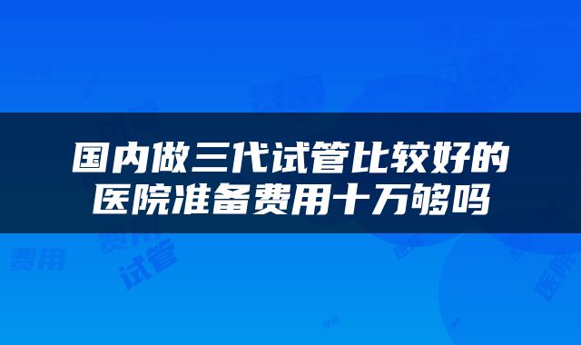 国内做三代试管比较好的医院准备费用十万够吗