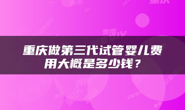重庆做第三代试管婴儿费用大概是多少钱？