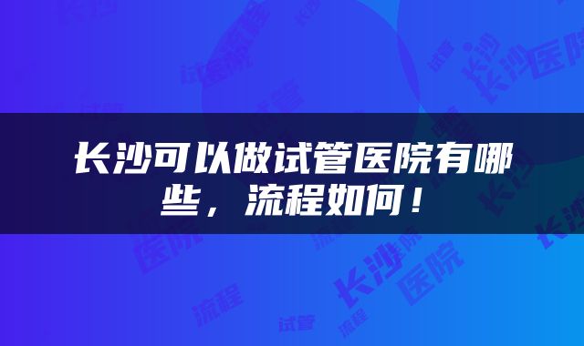长沙可以做试管医院有哪些，流程如何！