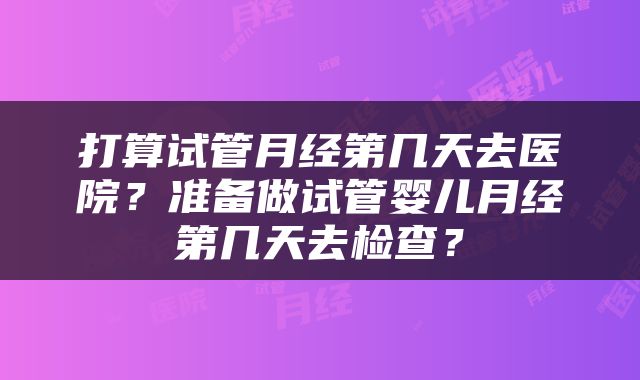 打算试管月经第几天去医院？准备做试管婴儿月经第几天去检查？