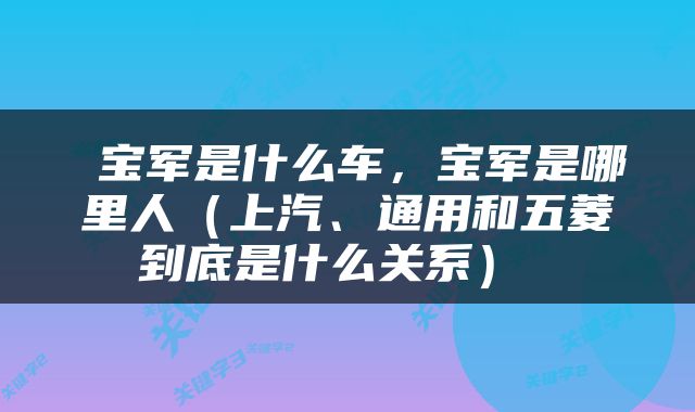  宝军是什么车，宝军是哪里人（上汽、通用和五菱到底是什么关系） 