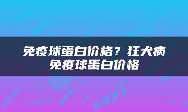 免疫球蛋白价格？狂犬病免疫球蛋白价格