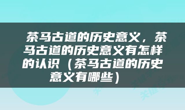  茶马古道的历史意义，茶马古道的历史意义有怎样的认识（茶马古道的历史意义有哪些） 