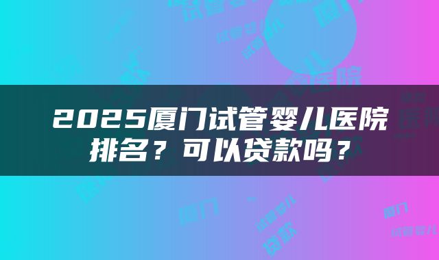 2025厦门试管婴儿医院排名？可以贷款吗？