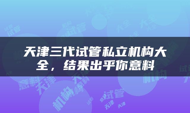 天津三代试管私立机构大全，结果出乎你意料