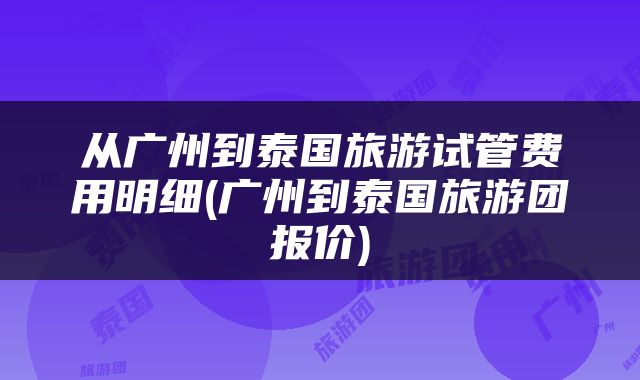 从广州到泰国旅游试管费用明细(广州到泰国旅游团报价)