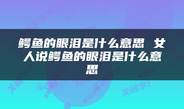鳄鱼的眼泪是什么意思 女人说鳄鱼的眼泪是什么意思
