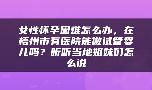 女性怀孕困难怎么办，在梧州市有医院能做试管婴儿吗？听听当地姐妹们怎么说