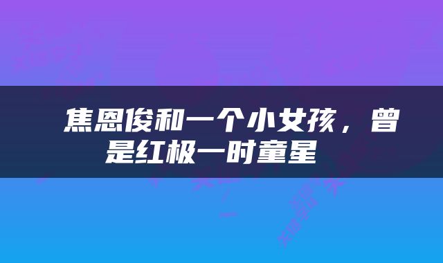  焦恩俊和一个小女孩，曾是红极一时童星 