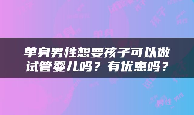 单身男性想要孩子可以做试管婴儿吗？有优惠吗？