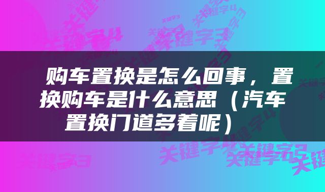 购车置换是怎么回事，置换购车是什么意思（汽车置换门道多着呢） 