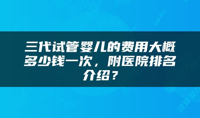 三代试管婴儿的费用大概多少钱一次，附医院排名介绍？