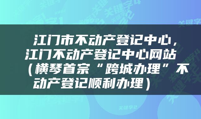  江门市不动产登记中心，江门不动产登记中心网站（横琴首宗“跨城办理”不动产登记顺利办理） 