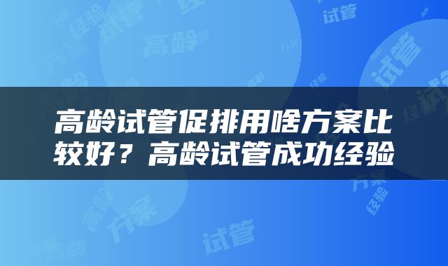 高龄试管促排用啥方案比较好？高龄试管成功经验