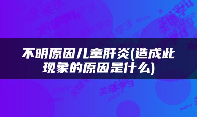 不明原因儿童肝炎(造成此现象的原因是什么)
