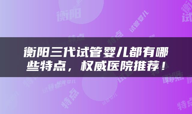 衡阳三代试管婴儿都有哪些特点，权威医院推荐！