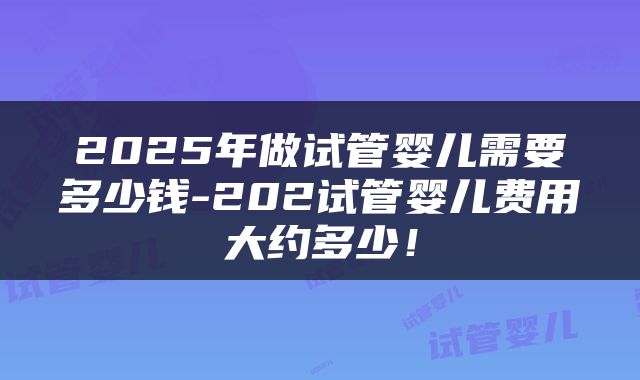 2025年做试管婴儿需要多少钱-202试管婴儿费用大约多少！