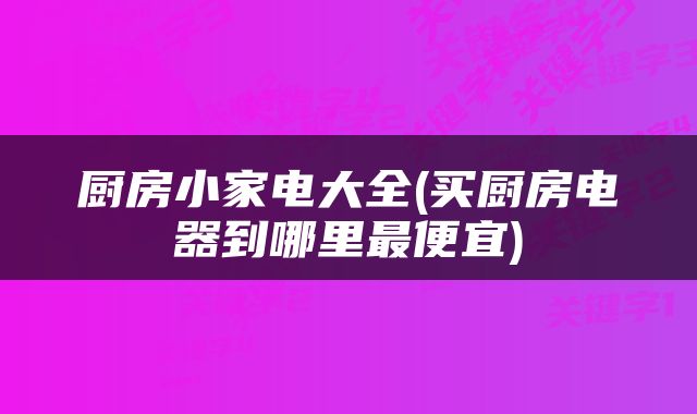 厨房小家电大全(买厨房电器到哪里最便宜)