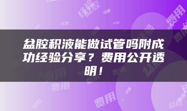 盆腔积液能做试管吗附成功经验分享？费用公开透明！