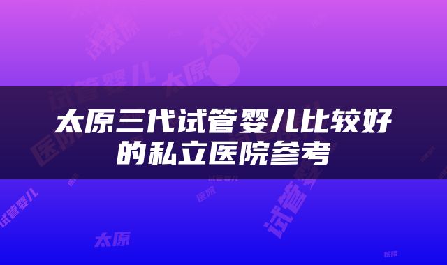 太原三代试管婴儿比较好的私立医院参考