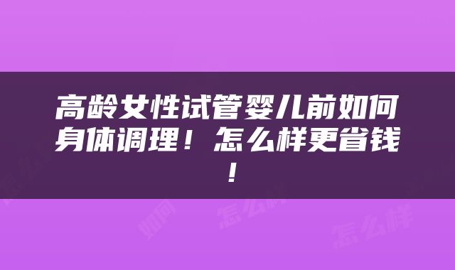 高龄女性试管婴儿前如何身体调理！怎么样更省钱！