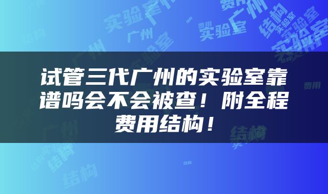 试管三代广州的实验室靠谱吗会不会被查！附全程费用结构！