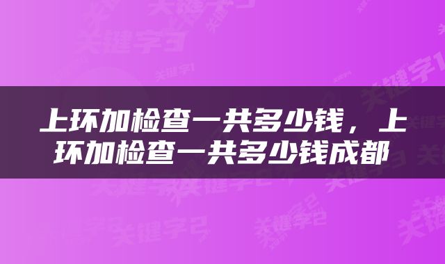 上环加检查一共多少钱，上环加检查一共多少钱成都