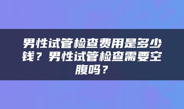 男性试管检查费用是多少钱？男性试管检查需要空腹吗？