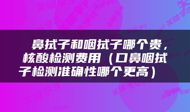  鼻拭子和咽拭子哪个贵，核酸检测费用（口鼻咽拭子检测准确性哪个更高） 