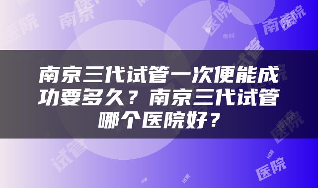 南京三代试管一次便能成功要多久？南京三代试管哪个医院好？
