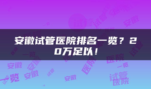 安徽试管医院排名一览？20万足以！