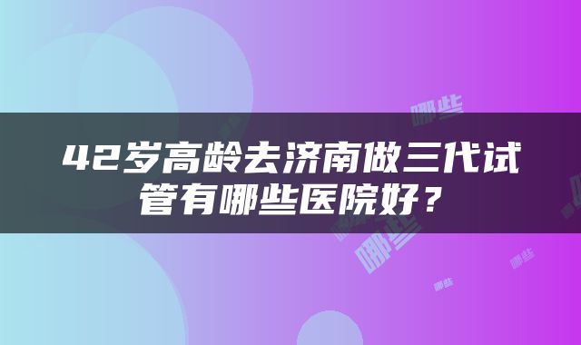 42岁高龄去济南做三代试管有哪些医院好？