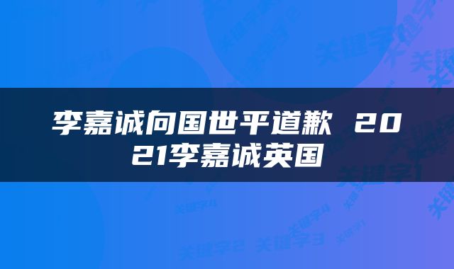 李嘉诚向国世平道歉 2021李嘉诚英国