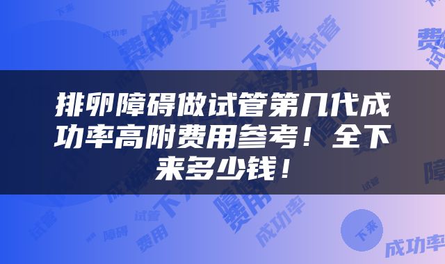 排卵障碍做试管第几代成功率高附费用参考！全下来多少钱！