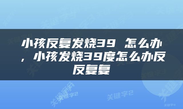 小孩反复发烧39 怎么办，小孩发烧39度怎么办反反复复