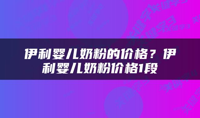 伊利婴儿奶粉的价格？伊利婴儿奶粉价格1段