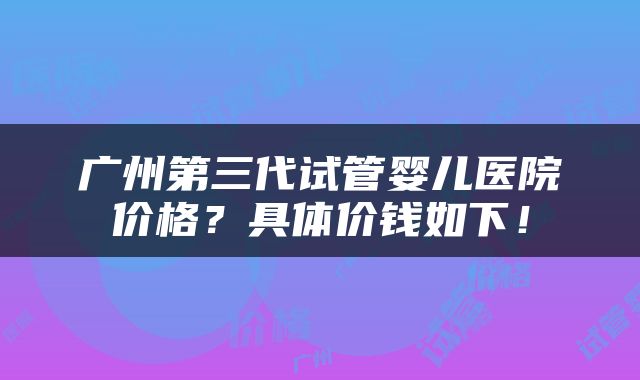 广州第三代试管婴儿医院价格？具体价钱如下！