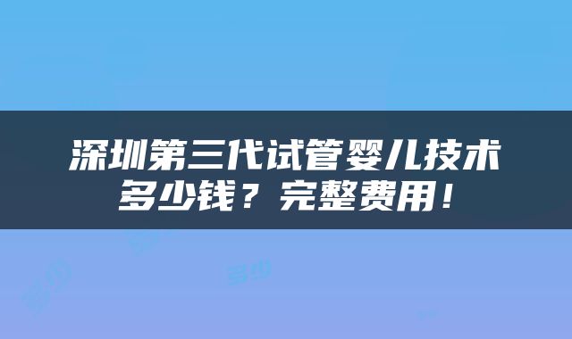 深圳第三代试管婴儿技术多少钱？完整费用！