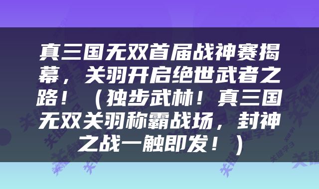 真三国无双首届战神赛揭幕，关羽开启绝世武者之路！（独步武林！真三国无双关羽称霸战场，封神之战一触即发！）