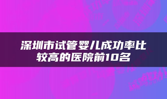 深圳市试管婴儿成功率比较高的医院前10名