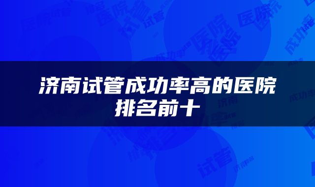 济南试管成功率高的医院排名前十