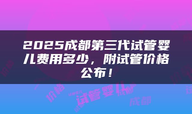 2025成都第三代试管婴儿费用多少，附试管价格公布！
