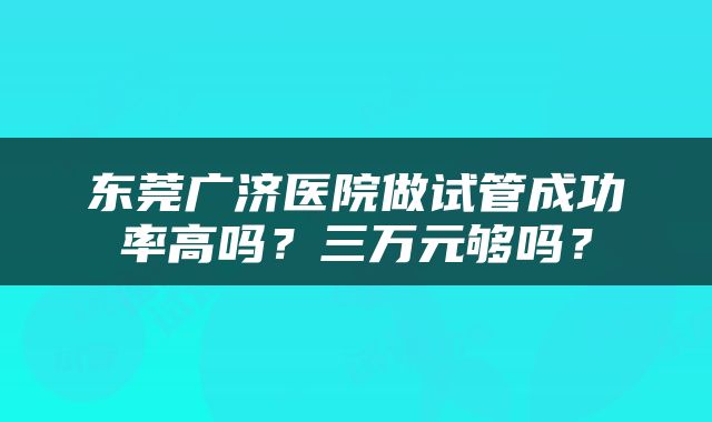 东莞广济医院做试管成功率高吗？三万元够吗？