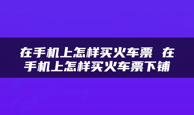 在手机上怎样买火车票 在手机上怎样买火车票下铺